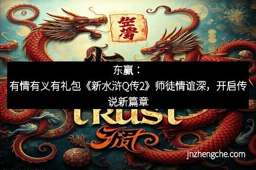东赢：有情有义有礼包《新水浒Q传2》师徒情谊深，开启传说新篇章