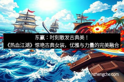 东赢：时刻散发古典美！《热血江湖》惊艳古典女装，优雅与力量的完美融合