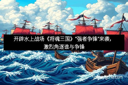 开辟水上战场《将魂三国》“强者争锋”来袭，激烈角逐谁与争锋